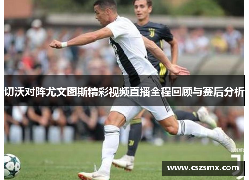 切沃对阵尤文图斯精彩视频直播全程回顾与赛后分析