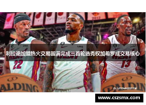 利拉德加盟热火交易圆满完成三首轮选秀权加希罗成交易核心