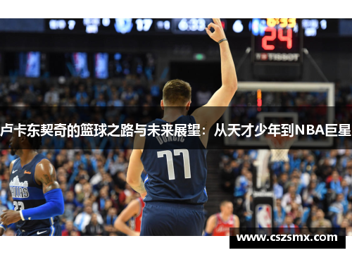 卢卡东契奇的篮球之路与未来展望：从天才少年到NBA巨星
