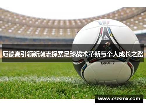 厄德高引领新潮流探索足球战术革新与个人成长之路