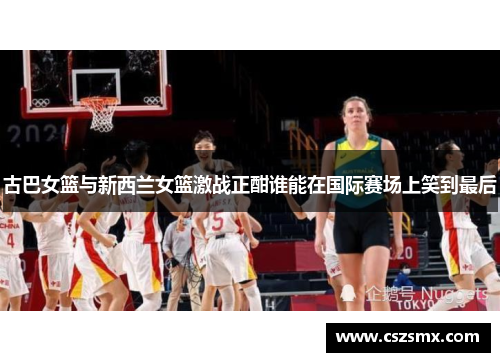 古巴女篮与新西兰女篮激战正酣谁能在国际赛场上笑到最后