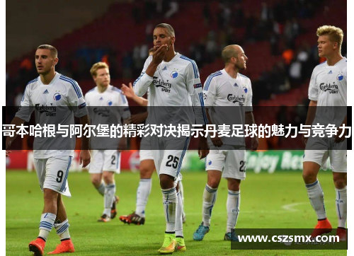 哥本哈根与阿尔堡的精彩对决揭示丹麦足球的魅力与竞争力