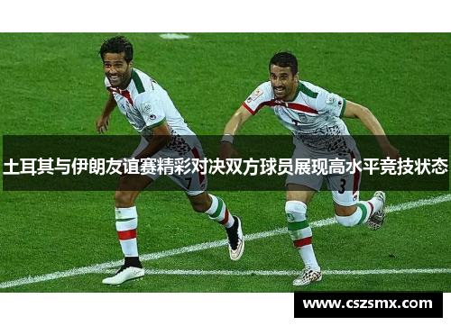 土耳其与伊朗友谊赛精彩对决双方球员展现高水平竞技状态