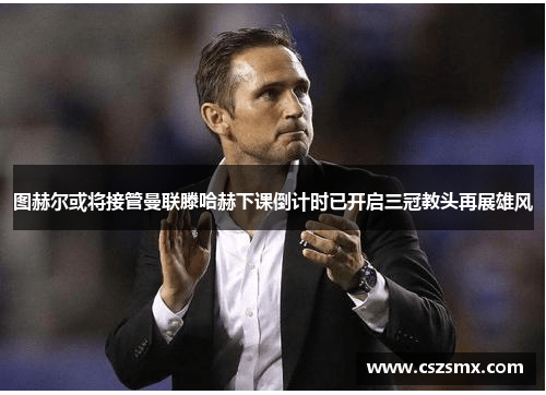 图赫尔或将接管曼联滕哈赫下课倒计时已开启三冠教头再展雄风