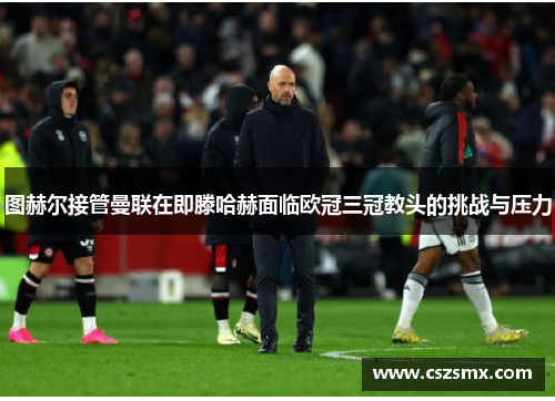 图赫尔接管曼联在即滕哈赫面临欧冠三冠教头的挑战与压力