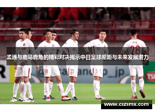 孟通与鹿岛鹿角的精彩对决揭示中日足球差距与未来发展潜力