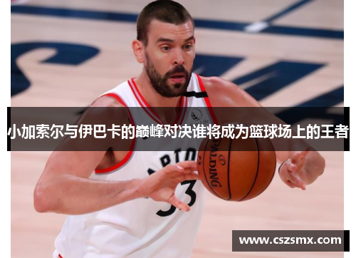 小加索尔与伊巴卡的巅峰对决谁将成为篮球场上的王者