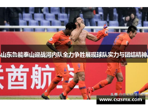 山东鲁能泰山迎战河内队全力争胜展现球队实力与团结精神
