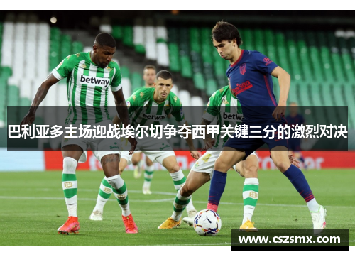 巴利亚多主场迎战埃尔切争夺西甲关键三分的激烈对决