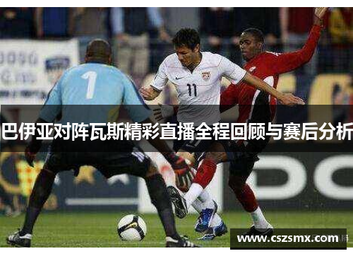 巴伊亚对阵瓦斯精彩直播全程回顾与赛后分析