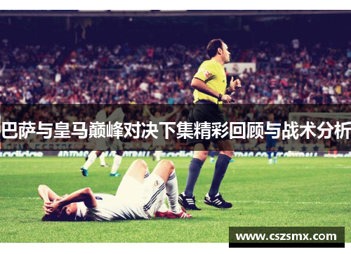 巴萨与皇马巅峰对决下集精彩回顾与战术分析