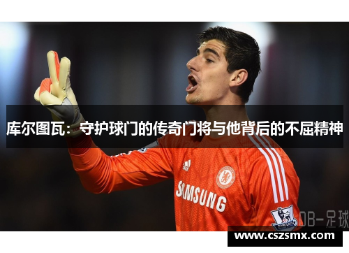 库尔图瓦：守护球门的传奇门将与他背后的不屈精神